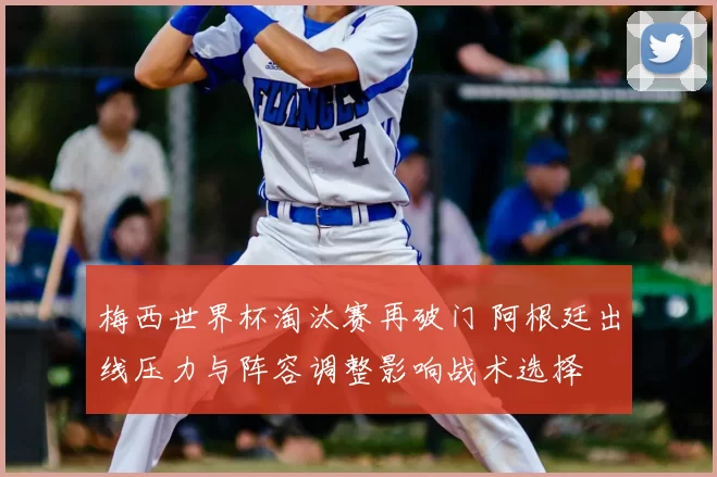 梅西世界杯淘汰赛再破门 阿根廷出线压力与阵容调整影响战术选择