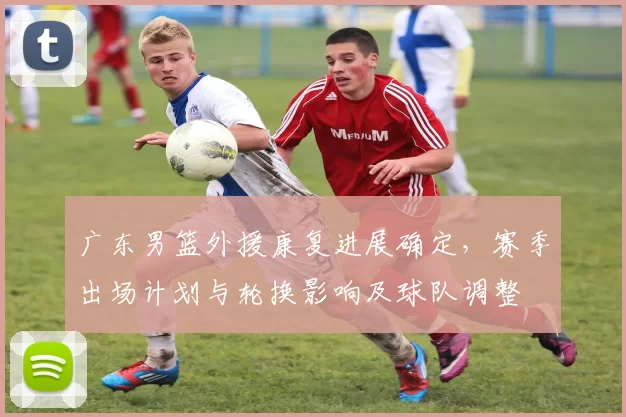 广东男篮外援康复进展确定，赛季出场计划与轮换影响及球队调整