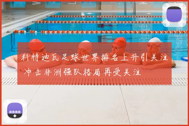 科特迪瓦足球世界排名上升引关注 冲击非洲强队格局再受关注