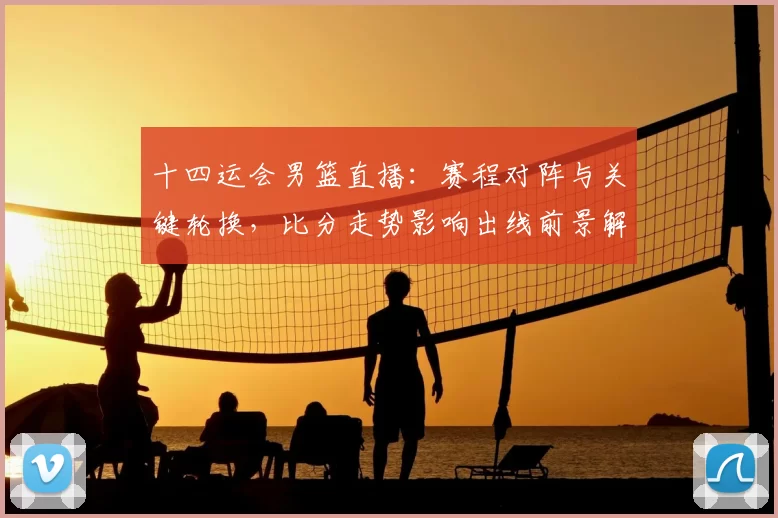 十四运会男篮直播：赛程对阵与关键轮换，比分走势影响出线前景解读