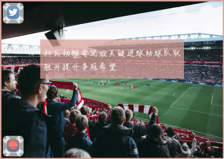 科瓦切维奇完成关键进球助球队取胜并提升争冠希望