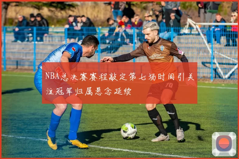 NBA总决赛赛程敲定第七场时间引关注冠军归属悬念延续