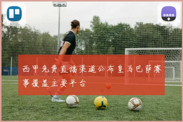 西甲免费直播渠道公布皇马巴萨赛事覆盖主要平台