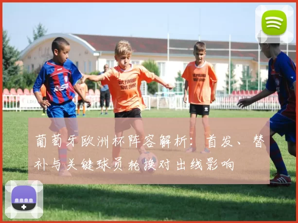葡萄牙欧洲杯阵容解析：首发、替补与关键球员轮换对出线影响