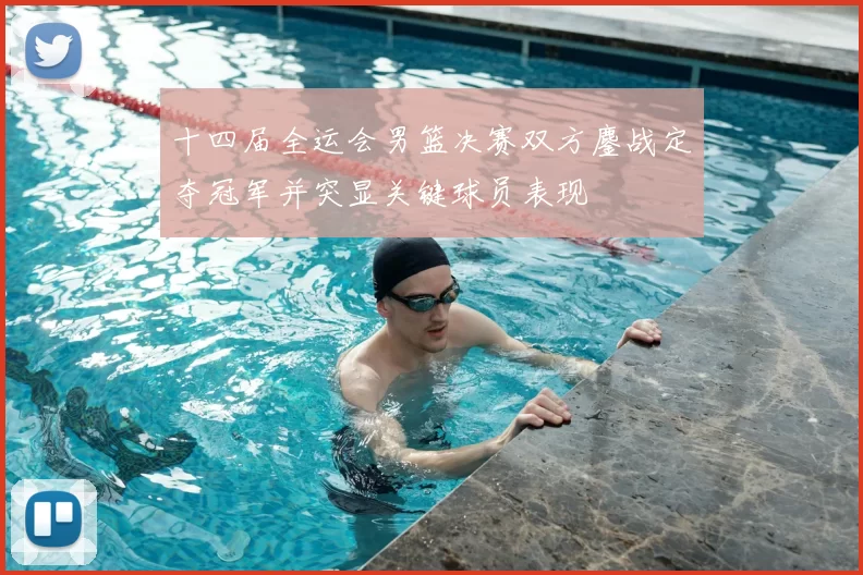 十四届全运会男篮决赛双方鏖战定夺冠军并突显关键球员表现