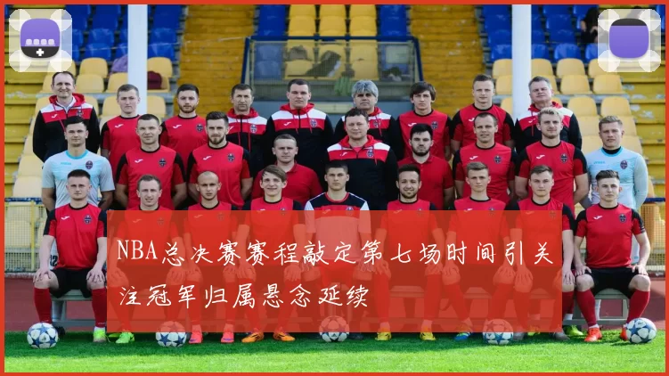 NBA总决赛赛程敲定第七场时间引关注冠军归属悬念延续