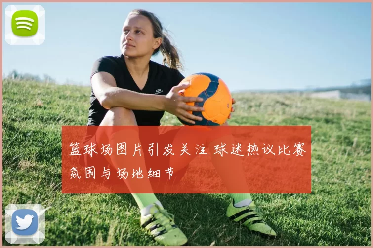 篮球场图片引发关注 球迷热议比赛氛围与场地细节