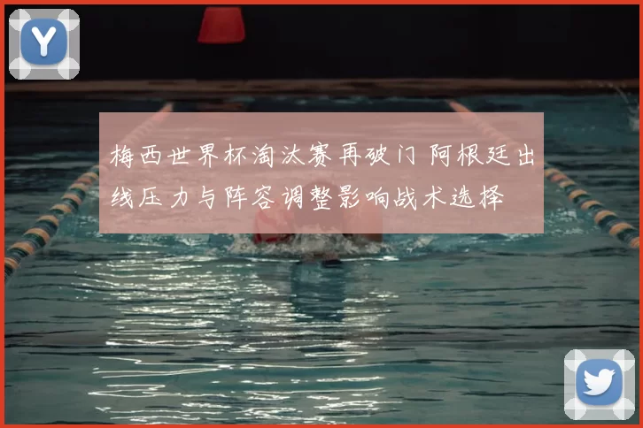梅西世界杯淘汰赛再破门 阿根廷出线压力与阵容调整影响战术选择
