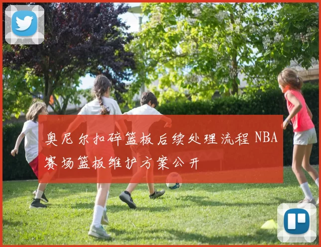 奥尼尔扣碎篮板后续处理流程 NBA赛场篮板维护方案公开