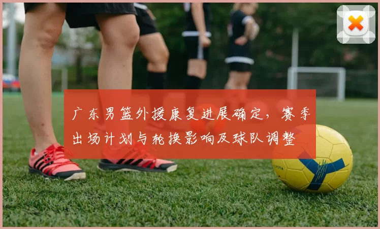 广东男篮外援康复进展确定，赛季出场计划与轮换影响及球队调整