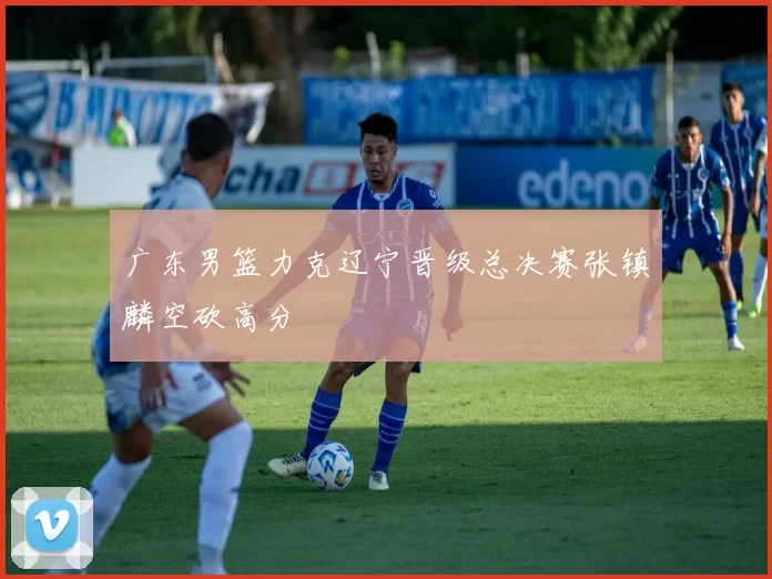 广东男篮力克辽宁晋级总决赛张镇麟空砍高分