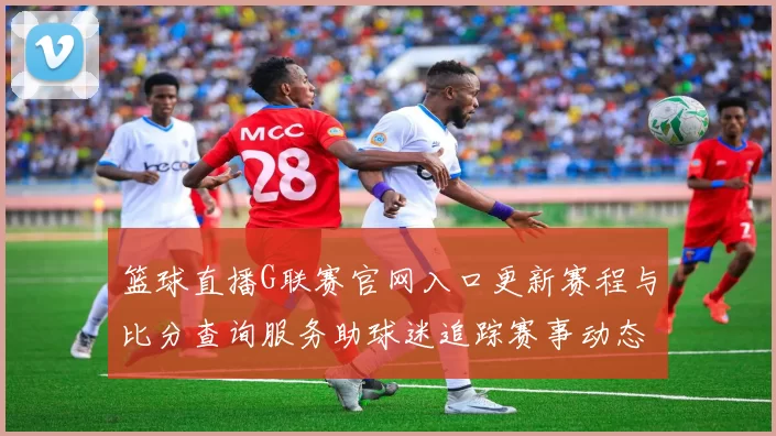 篮球直播G联赛官网入口更新赛程与比分查询服务助球迷追踪赛事动态