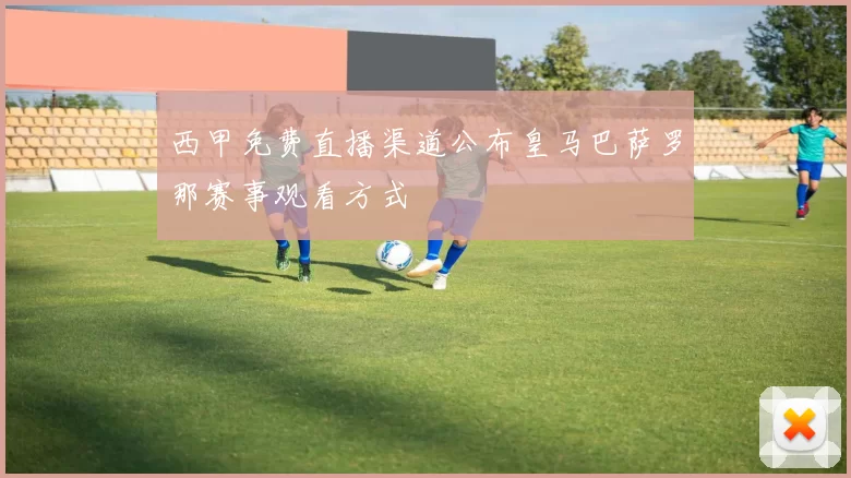 西甲免费直播渠道公布皇马巴萨罗那赛事观看方式