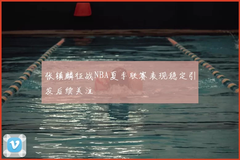 张镇麟征战NBA夏季联赛表现稳定引发后续关注