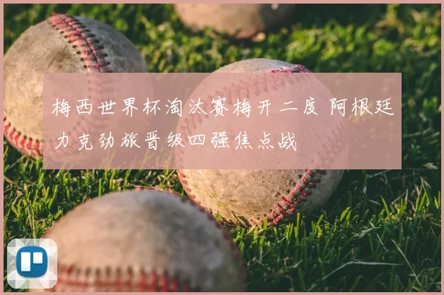 梅西世界杯淘汰赛梅开二度 阿根廷力克劲旅晋级四强焦点战