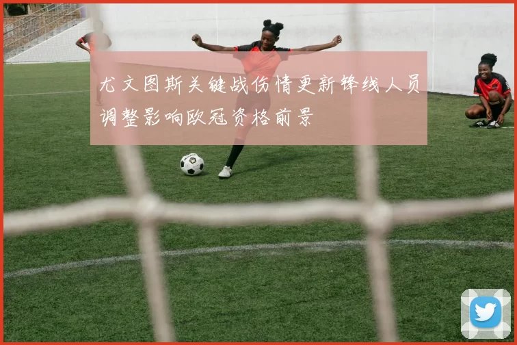 尤文图斯关键战伤情更新锋线人员调整影响欧冠资格前景