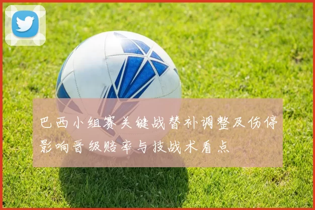 巴西小组赛关键战替补调整及伤停影响晋级赔率与技战术看点