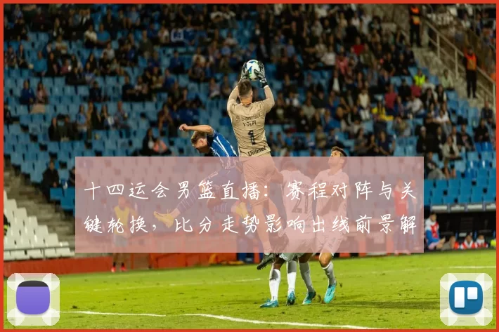 十四运会男篮直播：赛程对阵与关键轮换，比分走势影响出线前景解读