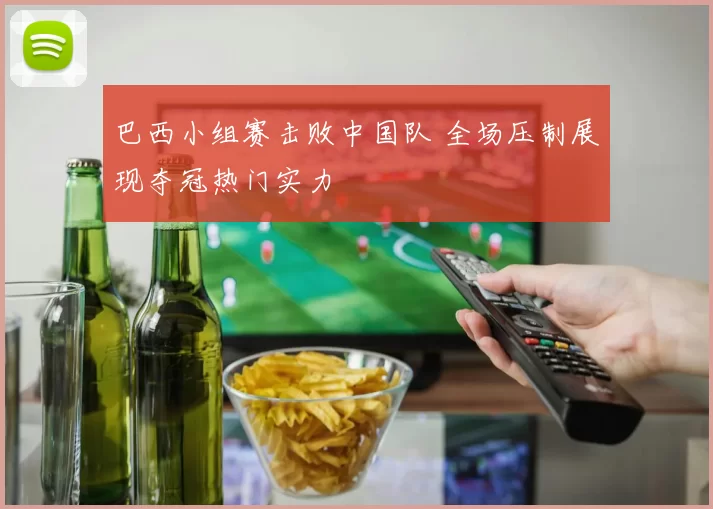 巴西小组赛击败中国队 全场压制展现夺冠热门实力